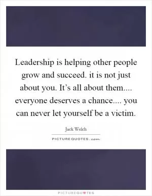 Leadership is helping other people grow and succeed. it is not just about you. It’s all about them.... everyone deserves a chance.... you can never let yourself be a victim Picture Quote #1