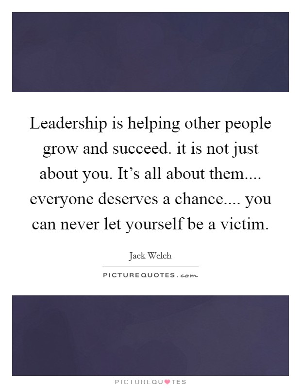 Leadership is helping other people grow and succeed. it is not just about you. It's all about them.... everyone deserves a chance.... you can never let yourself be a victim. Picture Quote #1