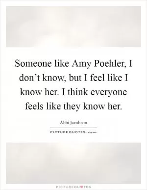 Someone like Amy Poehler, I don’t know, but I feel like I know her. I think everyone feels like they know her Picture Quote #1