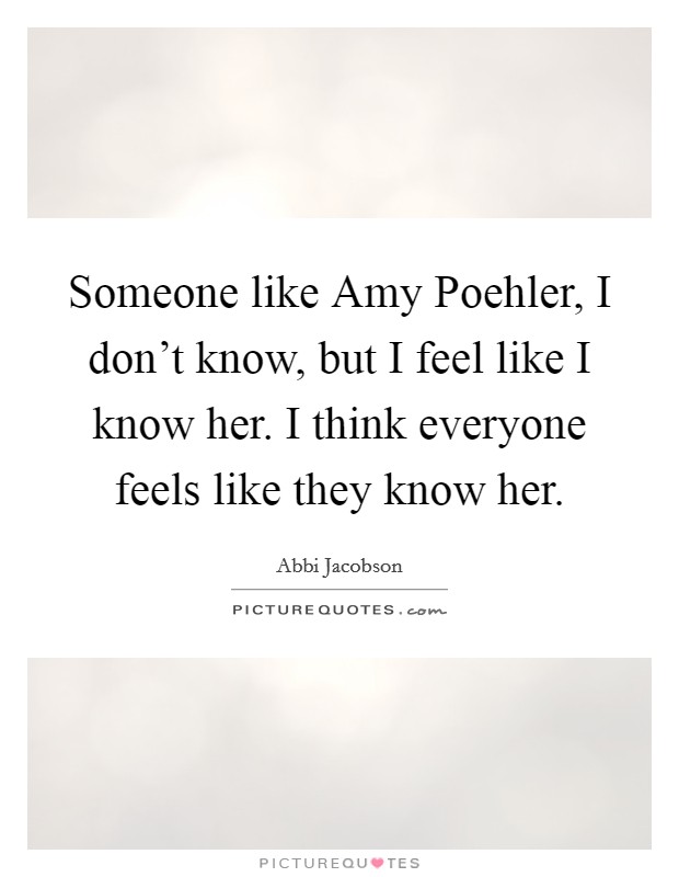 Someone like Amy Poehler, I don't know, but I feel like I know her. I think everyone feels like they know her. Picture Quote #1