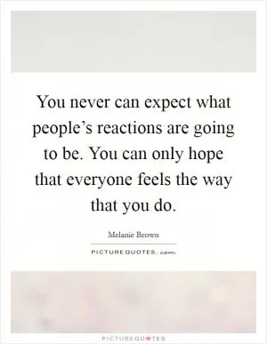 You never can expect what people’s reactions are going to be. You can only hope that everyone feels the way that you do Picture Quote #1