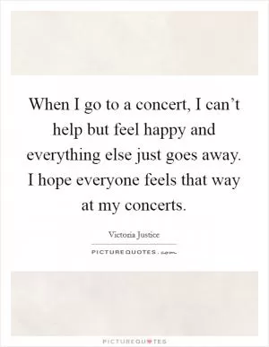 When I go to a concert, I can’t help but feel happy and everything else just goes away. I hope everyone feels that way at my concerts Picture Quote #1