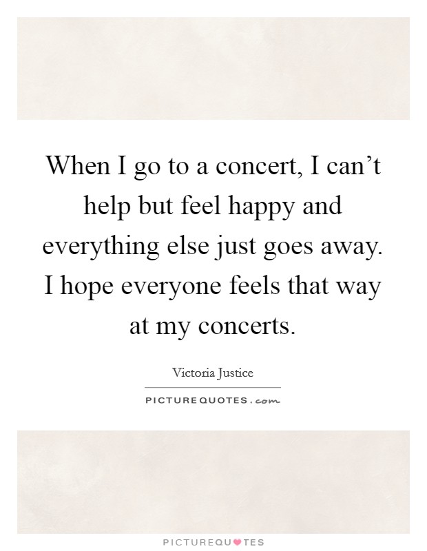 When I go to a concert, I can't help but feel happy and everything else just goes away. I hope everyone feels that way at my concerts. Picture Quote #1