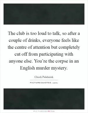 The club is too loud to talk, so after a couple of drinks, everyone feels like the centre of attention but completely cut off from participating with anyone else. You’re the corpse in an English murder mystery Picture Quote #1