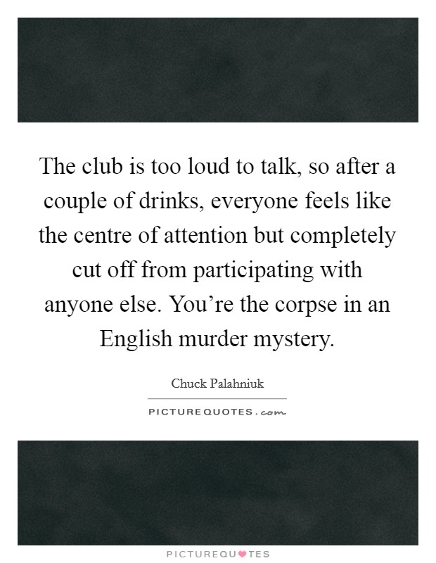 The club is too loud to talk, so after a couple of drinks, everyone feels like the centre of attention but completely cut off from participating with anyone else. You're the corpse in an English murder mystery. Picture Quote #1