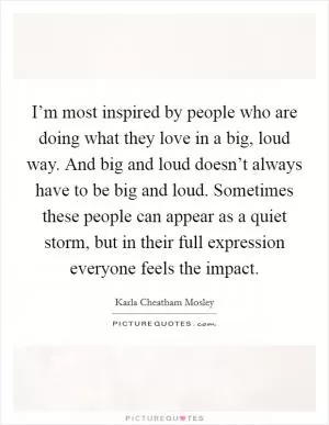 I’m most inspired by people who are doing what they love in a big, loud way. And big and loud doesn’t always have to be big and loud. Sometimes these people can appear as a quiet storm, but in their full expression everyone feels the impact Picture Quote #1