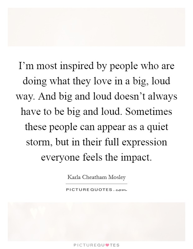 I'm most inspired by people who are doing what they love in a big, loud way. And big and loud doesn't always have to be big and loud. Sometimes these people can appear as a quiet storm, but in their full expression everyone feels the impact. Picture Quote #1
