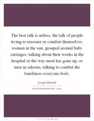 The best talk is artless, the talk of people trying to reassure or comfort themselves, women in the sun, grouped around baby carriages, talking about their weeks in the hospital or the way meat has gone up, or men in saloons, talking to combat the loneliness everyone feels Picture Quote #1