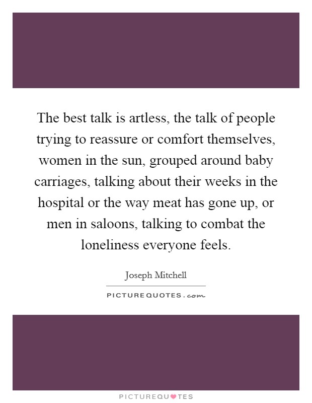The best talk is artless, the talk of people trying to reassure or comfort themselves, women in the sun, grouped around baby carriages, talking about their weeks in the hospital or the way meat has gone up, or men in saloons, talking to combat the loneliness everyone feels. Picture Quote #1