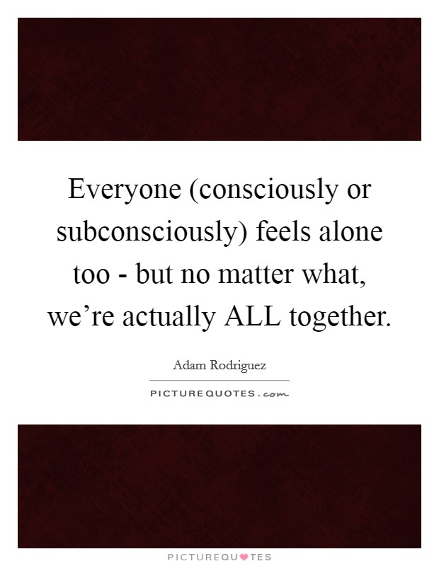 Everyone (consciously or subconsciously) feels alone too - but no matter what, we're actually ALL together. Picture Quote #1