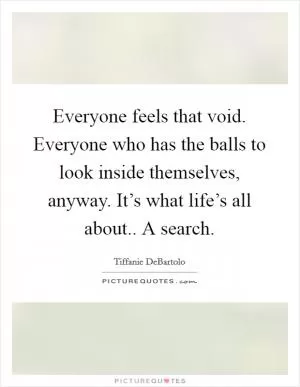 Everyone feels that void. Everyone who has the balls to look inside themselves, anyway. It’s what life’s all about.. A search Picture Quote #1
