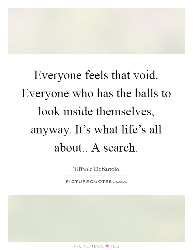 Everyone feels that void. Everyone who has the balls to look inside themselves, anyway. It's what life's all about.. A search. Picture Quote #1