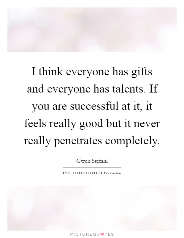 I think everyone has gifts and everyone has talents. If you are successful at it, it feels really good but it never really penetrates completely. Picture Quote #1