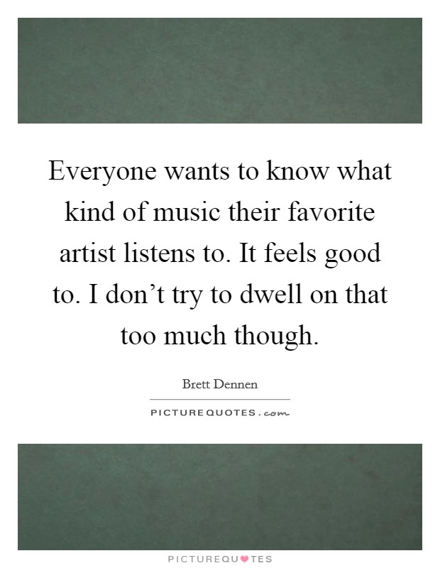 Everyone wants to know what kind of music their favorite artist listens to. It feels good to. I don't try to dwell on that too much though. Picture Quote #1