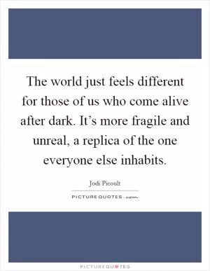 The world just feels different for those of us who come alive after dark. It’s more fragile and unreal, a replica of the one everyone else inhabits Picture Quote #1