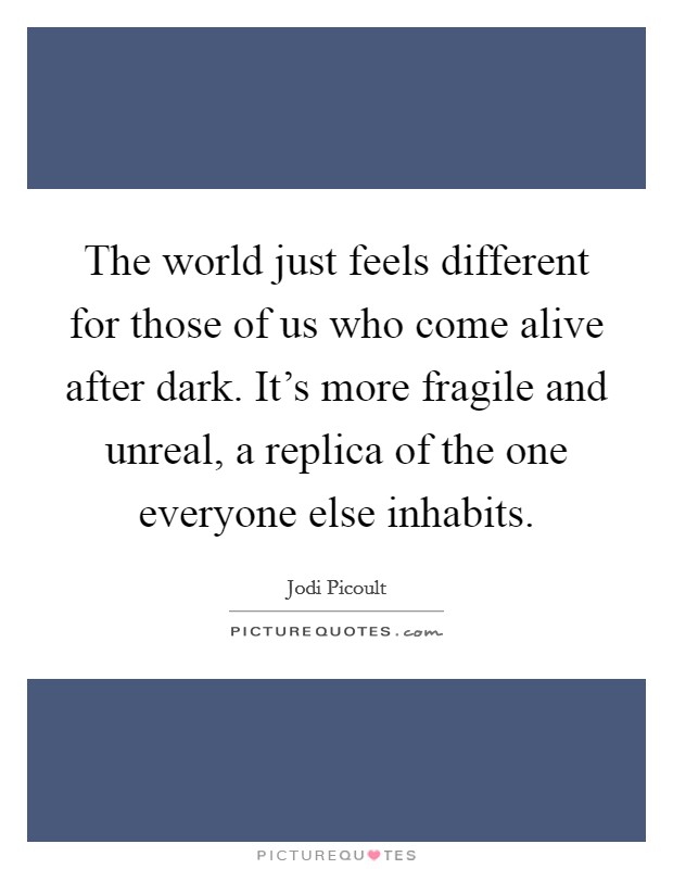 The world just feels different for those of us who come alive after dark. It's more fragile and unreal, a replica of the one everyone else inhabits. Picture Quote #1