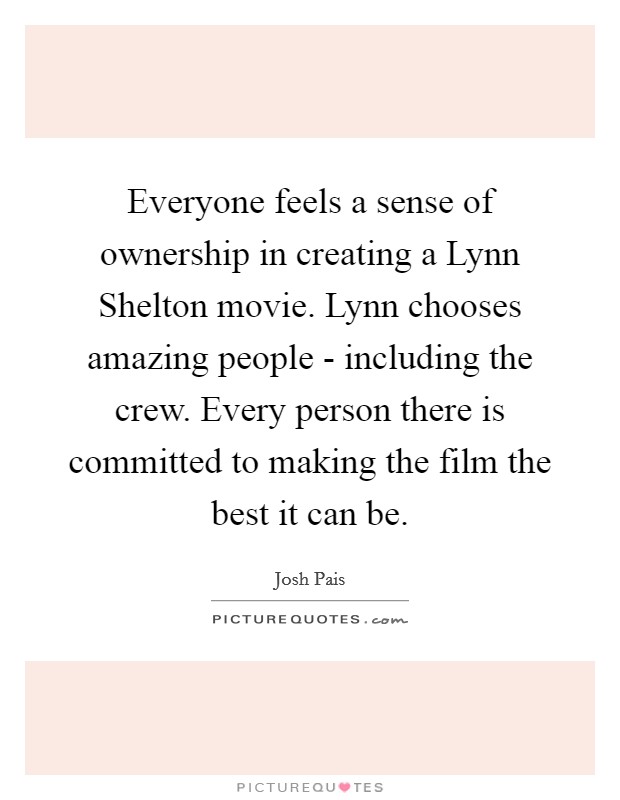 Everyone feels a sense of ownership in creating a Lynn Shelton movie. Lynn chooses amazing people - including the crew. Every person there is committed to making the film the best it can be. Picture Quote #1