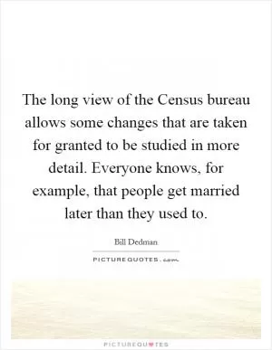 The long view of the Census bureau allows some changes that are taken for granted to be studied in more detail. Everyone knows, for example, that people get married later than they used to Picture Quote #1