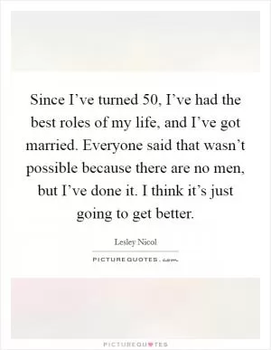 Since I’ve turned 50, I’ve had the best roles of my life, and I’ve got married. Everyone said that wasn’t possible because there are no men, but I’ve done it. I think it’s just going to get better Picture Quote #1