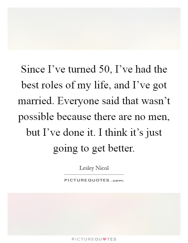 Since I've turned 50, I've had the best roles of my life, and I've got married. Everyone said that wasn't possible because there are no men, but I've done it. I think it's just going to get better. Picture Quote #1