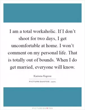 I am a total workaholic. If I don’t shoot for two days, I get uncomfortable at home. I won’t comment on my personal life. That is totally out of bounds. When I do get married, everyone will know Picture Quote #1