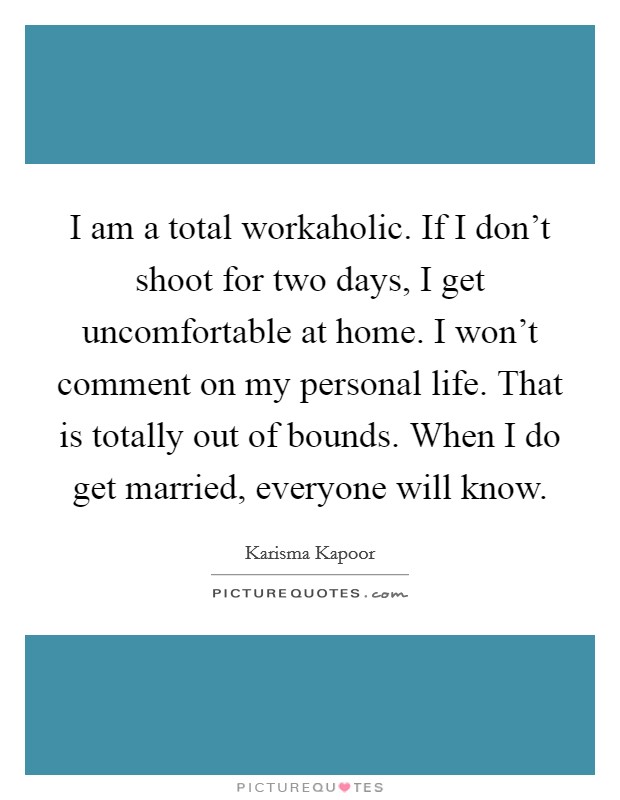 I am a total workaholic. If I don't shoot for two days, I get uncomfortable at home. I won't comment on my personal life. That is totally out of bounds. When I do get married, everyone will know. Picture Quote #1