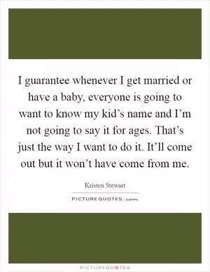 I guarantee whenever I get married or have a baby, everyone is going to want to know my kid’s name and I’m not going to say it for ages. That’s just the way I want to do it. It’ll come out but it won’t have come from me Picture Quote #1