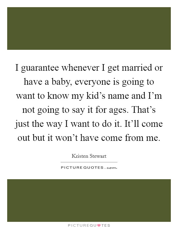 I guarantee whenever I get married or have a baby, everyone is going to want to know my kid's name and I'm not going to say it for ages. That's just the way I want to do it. It'll come out but it won't have come from me. Picture Quote #1