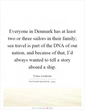 Everyone in Denmark has at least two or three sailors in their family; sea travel is part of the DNA of our nation, and because of that, I’d always wanted to tell a story aboard a ship Picture Quote #1