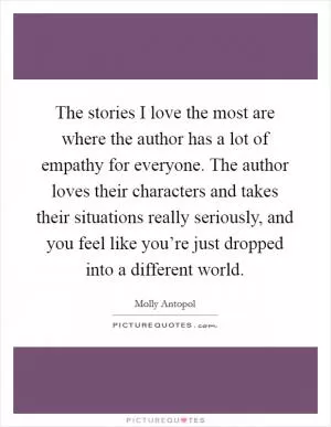 The stories I love the most are where the author has a lot of empathy for everyone. The author loves their characters and takes their situations really seriously, and you feel like you’re just dropped into a different world Picture Quote #1