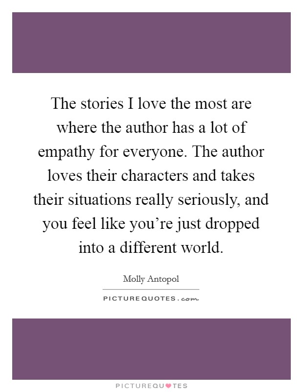 The stories I love the most are where the author has a lot of empathy for everyone. The author loves their characters and takes their situations really seriously, and you feel like you're just dropped into a different world. Picture Quote #1