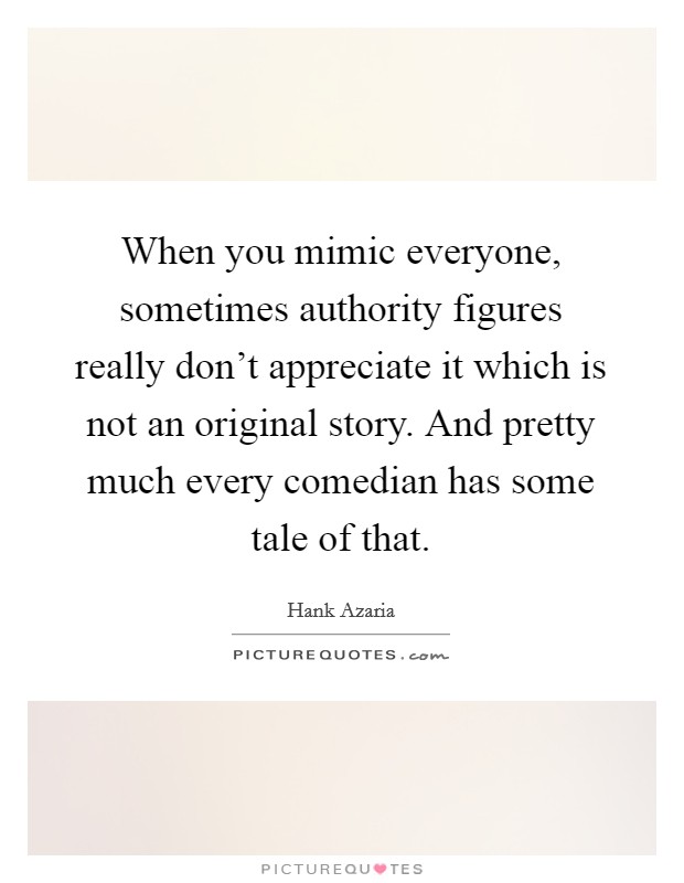 When you mimic everyone, sometimes authority figures really don't appreciate it which is not an original story. And pretty much every comedian has some tale of that. Picture Quote #1