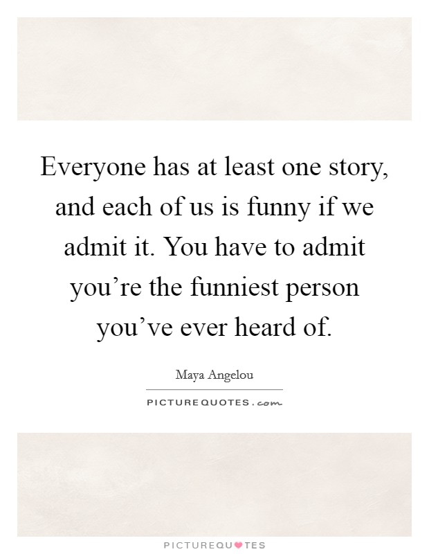 Everyone has at least one story, and each of us is funny if we admit it. You have to admit you're the funniest person you've ever heard of. Picture Quote #1