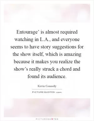 Entourage’ is almost required watching in L.A., and everyone seems to have story suggestions for the show itself, which is amazing because it makes you realize the show’s really struck a chord and found its audience Picture Quote #1
