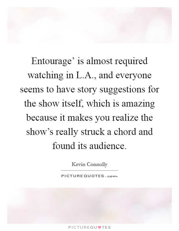 Entourage' is almost required watching in L.A., and everyone seems to have story suggestions for the show itself, which is amazing because it makes you realize the show's really struck a chord and found its audience. Picture Quote #1