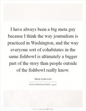 I have always been a big meta guy because I think the way journalism is practiced in Washington, and the way everyone sort of cohabitates in the same fishbowl is ultimately a bigger part of the story than people outside of the fishbowl really know Picture Quote #1