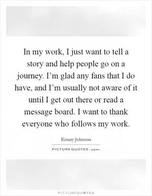 In my work, I just want to tell a story and help people go on a journey. I’m glad any fans that I do have, and I’m usually not aware of it until I get out there or read a message board. I want to thank everyone who follows my work Picture Quote #1