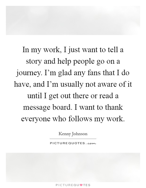 In my work, I just want to tell a story and help people go on a journey. I'm glad any fans that I do have, and I'm usually not aware of it until I get out there or read a message board. I want to thank everyone who follows my work. Picture Quote #1