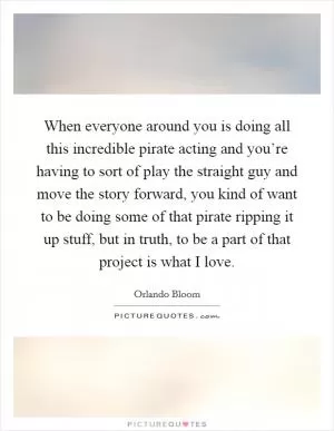 When everyone around you is doing all this incredible pirate acting and you’re having to sort of play the straight guy and move the story forward, you kind of want to be doing some of that pirate ripping it up stuff, but in truth, to be a part of that project is what I love Picture Quote #1