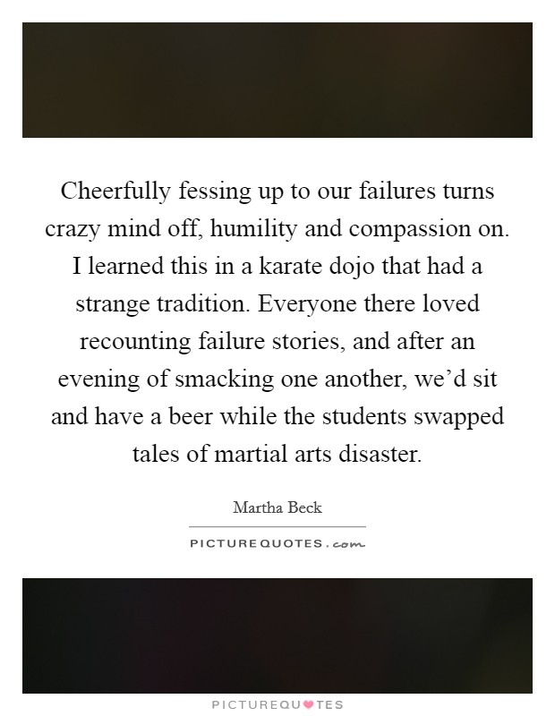 Cheerfully fessing up to our failures turns crazy mind off, humility and compassion on. I learned this in a karate dojo that had a strange tradition. Everyone there loved recounting failure stories, and after an evening of smacking one another, we'd sit and have a beer while the students swapped tales of martial arts disaster. Picture Quote #1