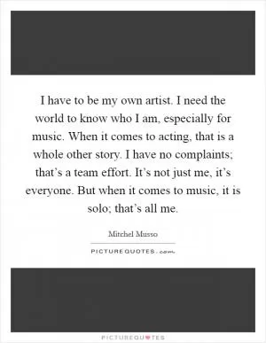 I have to be my own artist. I need the world to know who I am, especially for music. When it comes to acting, that is a whole other story. I have no complaints; that’s a team effort. It’s not just me, it’s everyone. But when it comes to music, it is solo; that’s all me Picture Quote #1