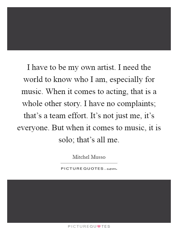 I have to be my own artist. I need the world to know who I am, especially for music. When it comes to acting, that is a whole other story. I have no complaints; that's a team effort. It's not just me, it's everyone. But when it comes to music, it is solo; that's all me. Picture Quote #1