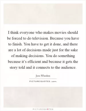 I think everyone who makes movies should be forced to do television. Because you have to finish. You have to get it done, and there are a lot of decisions made just for the sake of making decisions. You do something because it’s efficient and because it gets the story told and it connects to the audience Picture Quote #1