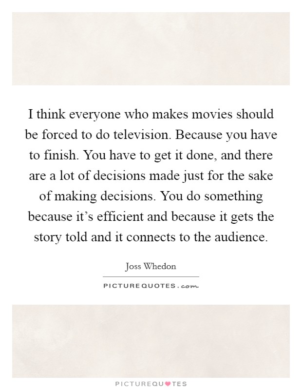 I think everyone who makes movies should be forced to do television. Because you have to finish. You have to get it done, and there are a lot of decisions made just for the sake of making decisions. You do something because it's efficient and because it gets the story told and it connects to the audience. Picture Quote #1