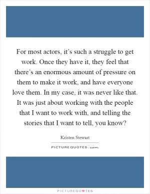 For most actors, it’s such a struggle to get work. Once they have it, they feel that there’s an enormous amount of pressure on them to make it work, and have everyone love them. In my case, it was never like that. It was just about working with the people that I want to work with, and telling the stories that I want to tell, you know? Picture Quote #1