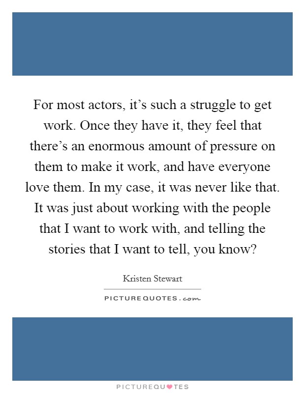 For most actors, it's such a struggle to get work. Once they have it, they feel that there's an enormous amount of pressure on them to make it work, and have everyone love them. In my case, it was never like that. It was just about working with the people that I want to work with, and telling the stories that I want to tell, you know? Picture Quote #1