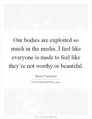 Our bodies are exploited so much in the media, I feel like everyone is made to feel like they’re not worthy or beautiful Picture Quote #1