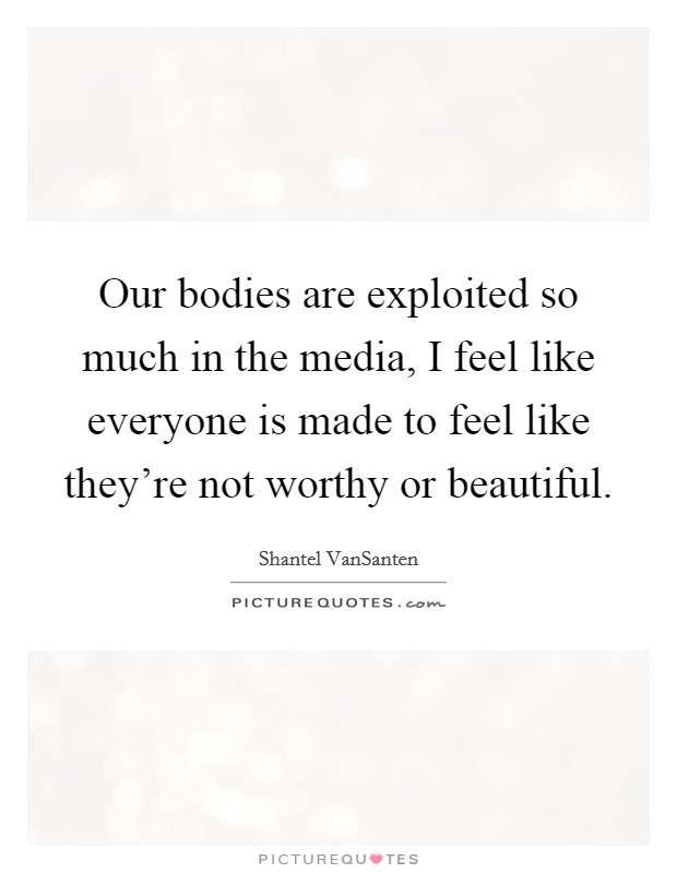 Our bodies are exploited so much in the media, I feel like everyone is made to feel like they're not worthy or beautiful. Picture Quote #1