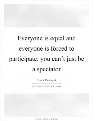 Everyone is equal and everyone is forced to participate; you can’t just be a spectator Picture Quote #1