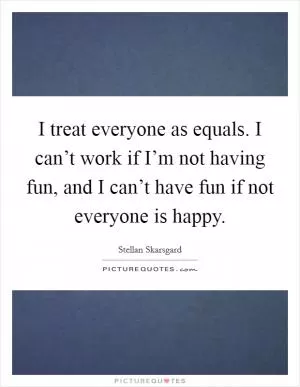 I treat everyone as equals. I can’t work if I’m not having fun, and I can’t have fun if not everyone is happy Picture Quote #1